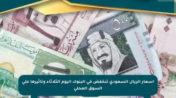 أسعار الريال السعودي تنخفض في البنوك اليوم الثلاثاء وتأثيرها على السوق المحلي